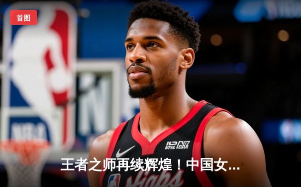 王者之师再续辉煌！中国女排3-1力克巴西，斩获世界联赛开门红