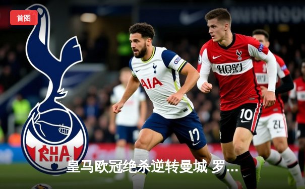 皇马欧冠绝杀逆转曼城 罗德里戈双响救主晋级决赛