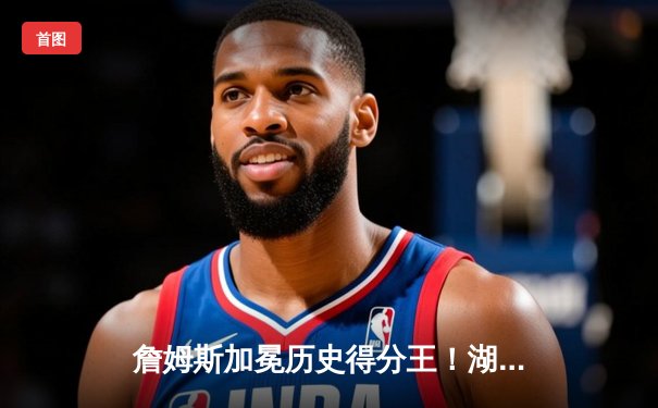 詹姆斯加冕历史得分王！湖人主场加时险胜雷霆创纪录之夜