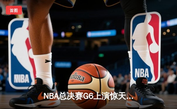 NBA总决赛G6上演惊天逆转，凯尔特人末节狂飙锁定队史第18冠