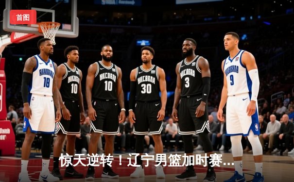 惊天逆转！辽宁男篮加时赛力克广东宏远 总决赛2-1领先